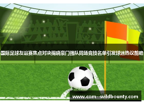 国际足球友谊赛焦点对决揭晓豪门强队同场竞技名单引发球迷热议前瞻 国际足球友谊赛焦点对决揭晓豪门强队同场竞技名单引发球迷热议前瞻