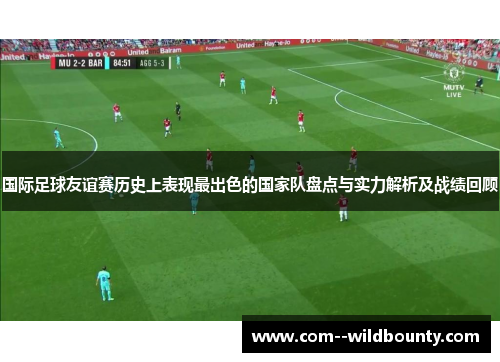 国际足球友谊赛历史上表现最出色的国家队盘点与实力解析及战绩回顾 国际足球友谊赛历史上表现最出色的国家队盘点与实力解析及战绩回顾