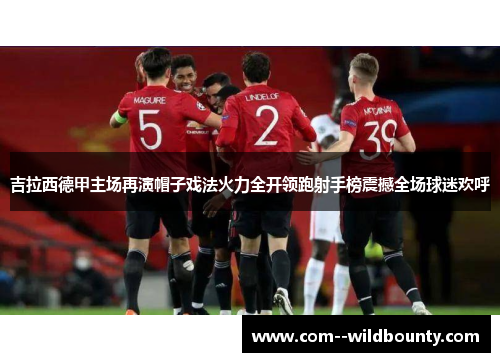 吉拉西德甲主场再演帽子戏法火力全开领跑射手榜震撼全场球迷欢呼 吉拉西德甲主场再演帽子戏法火力全开领跑射手榜震撼全场球迷欢呼