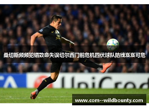 桑切斯频频犯错致命失误切尔西门前危机四伏球队防线岌岌可危 桑切斯频频犯错致命失误切尔西门前危机四伏球队防线岌岌可危