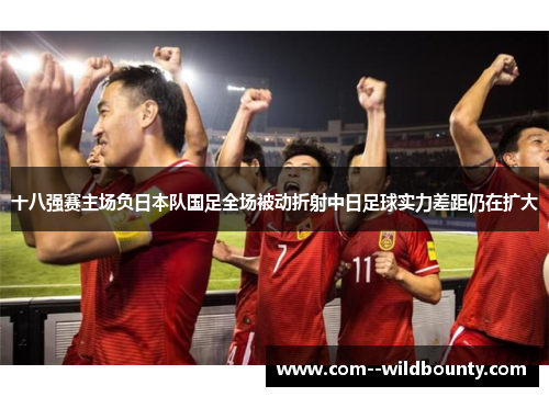 十八强赛主场负日本队国足全场被动折射中日足球实力差距仍在扩大 十八强赛主场负日本队国足全场被动折射中日足球实力差距仍在扩大